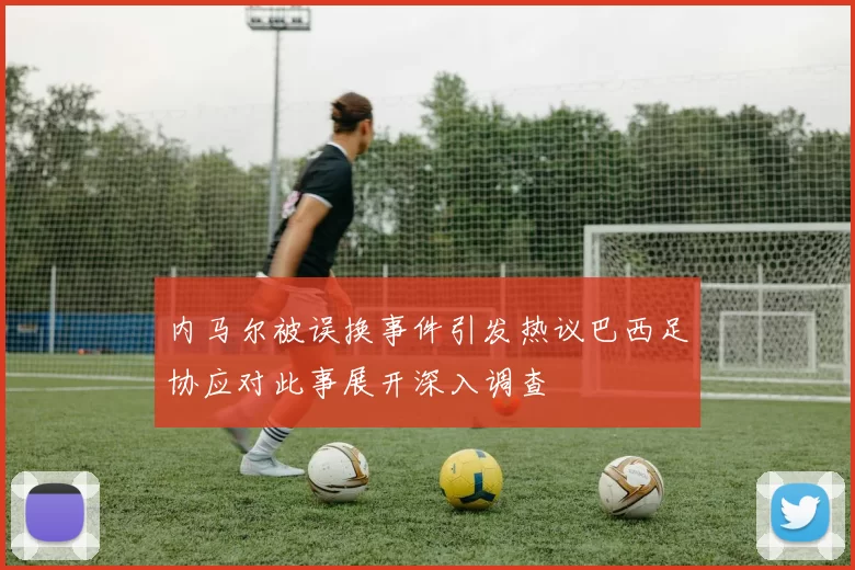 内马尔被误换事件引发热议巴西足协应对此事展开深入调查