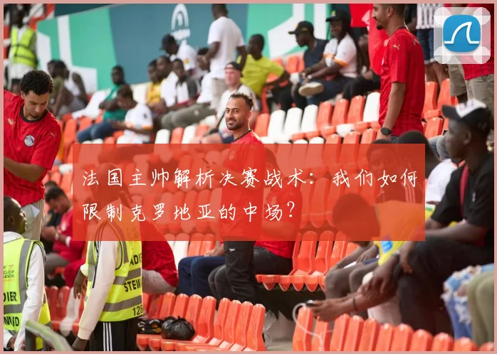 法国主帅解析决赛战术:我们如何限制克罗地亚的中场?