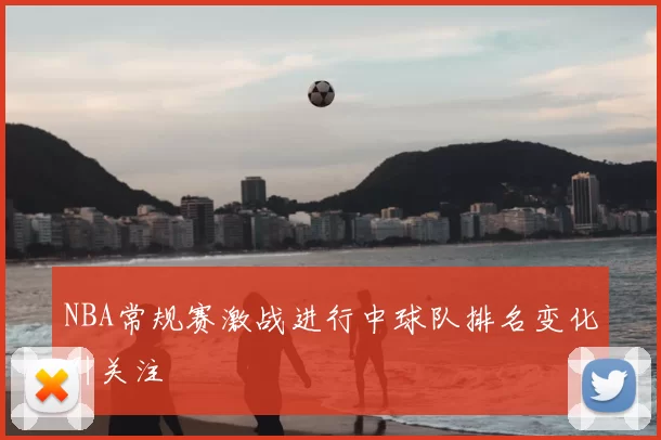 NBA常规赛激战进行中球队排名变化引关注