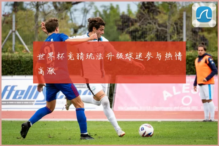 世界杯竞猜玩法升级球迷参与热情高涨