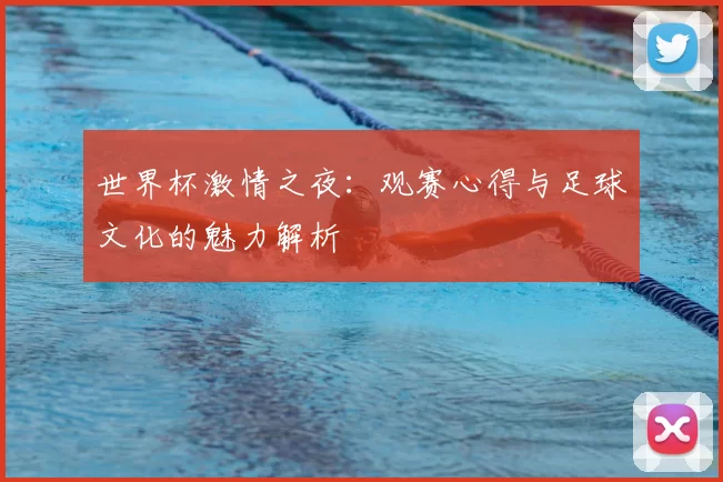 世界杯激情之夜：观赛心得与足球文化的魅力解析
