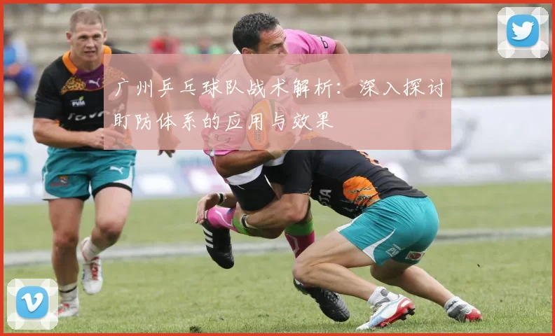 广州乒乓球队战术解析：深入探讨盯防体系的应用与效果