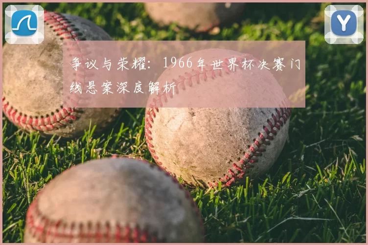 争议与荣耀:1966年世界杯决赛门线悬案深度解析