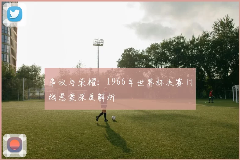 争议与荣耀:1966年世界杯决赛门线悬案深度解析