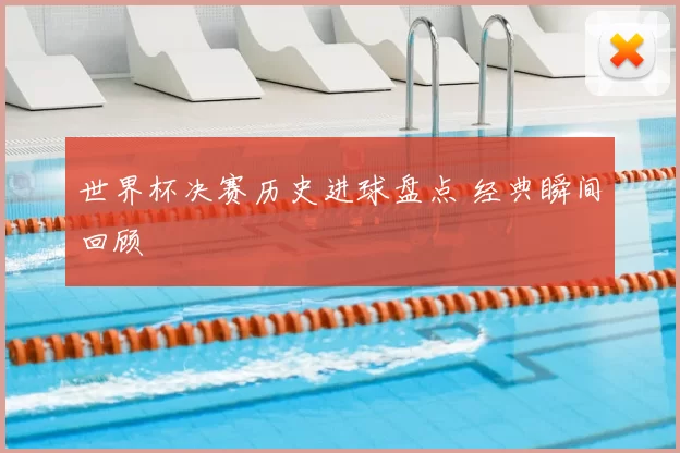 世界杯决赛历史进球盘点 经典瞬间回顾