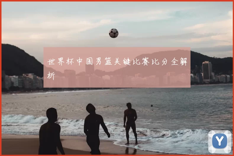 世界杯中国男篮关键比赛比分全解析
