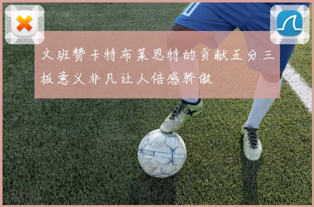 文班赞卡特布莱恩特的贡献五分三板意义非凡让人倍感骄傲