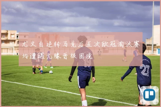 尤文自逆转马竞后五次欧冠淘汰赛均遭遇无缘晋级困境