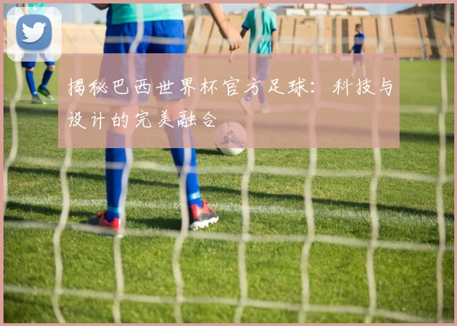 揭秘巴西世界杯官方足球：科技与设计的完美融合