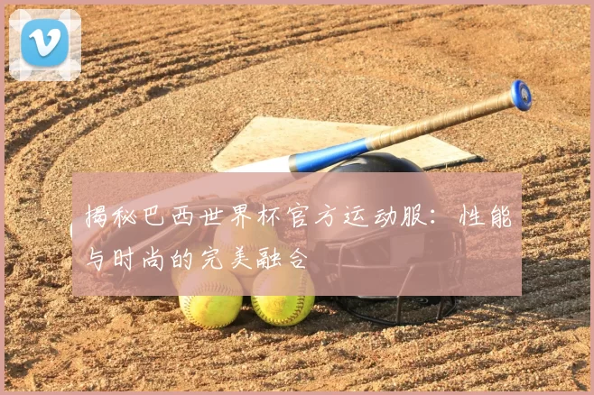 揭秘巴西世界杯官方运动服：性能与时尚的完美融合