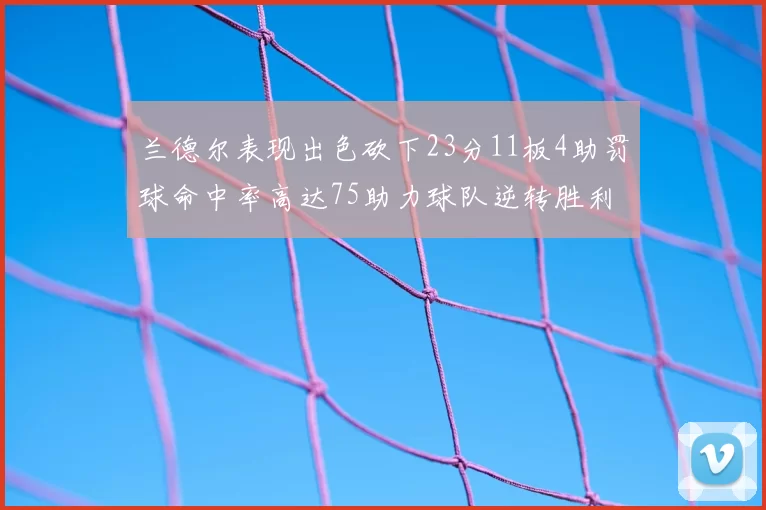 兰德尔表现出色砍下23分11板4助罚球命中率高达75助力球队逆转胜利