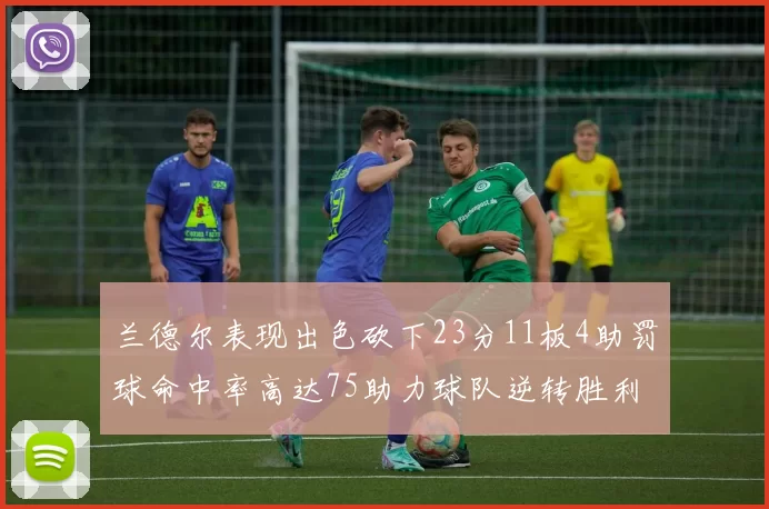 兰德尔表现出色砍下23分11板4助罚球命中率高达75助力球队逆转胜利