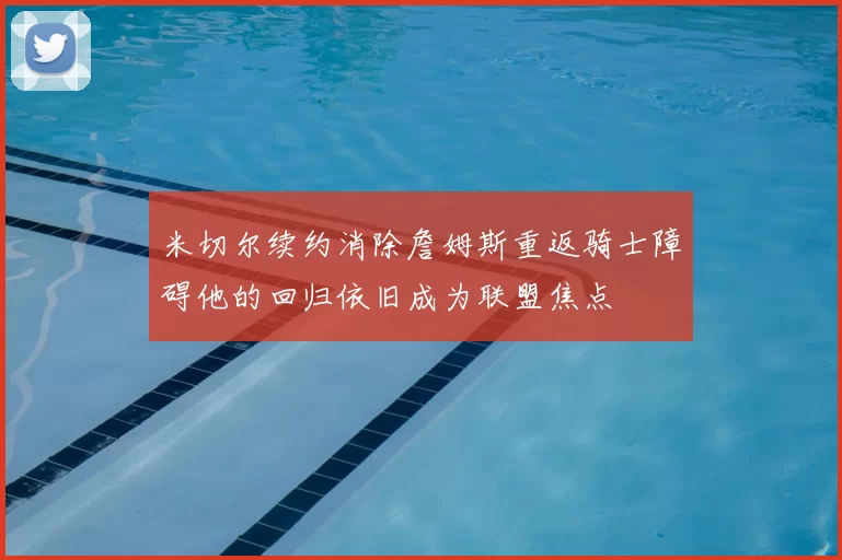 米切尔续约消除詹姆斯重返骑士障碍他的回归依旧成为联盟焦点