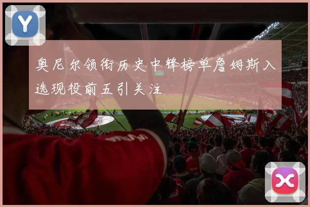 奥尼尔领衔历史中锋榜单詹姆斯入选现役前五引关注