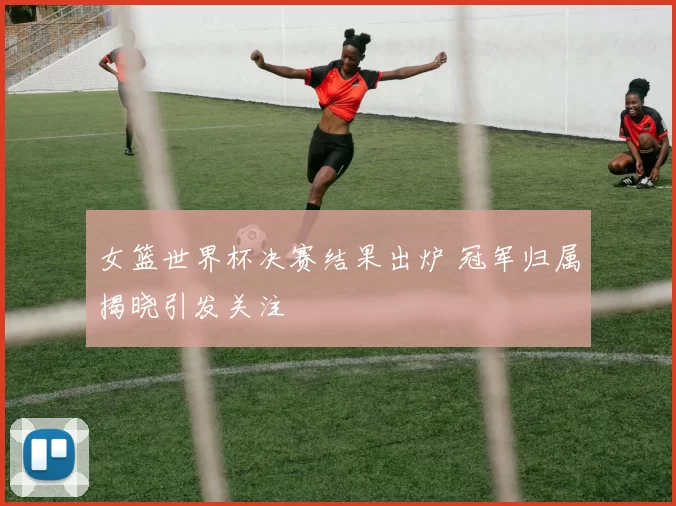 女篮世界杯决赛结果出炉 冠军归属揭晓引发关注