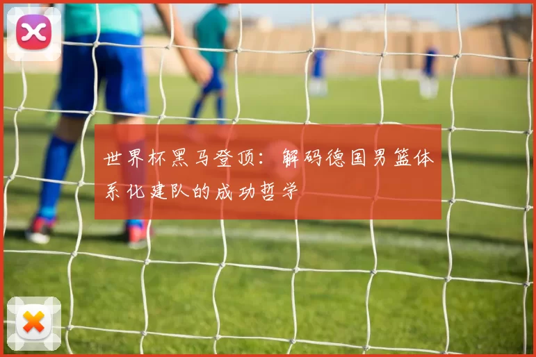 世界杯黑马登顶：解码德国男篮体系化建队的成功哲学