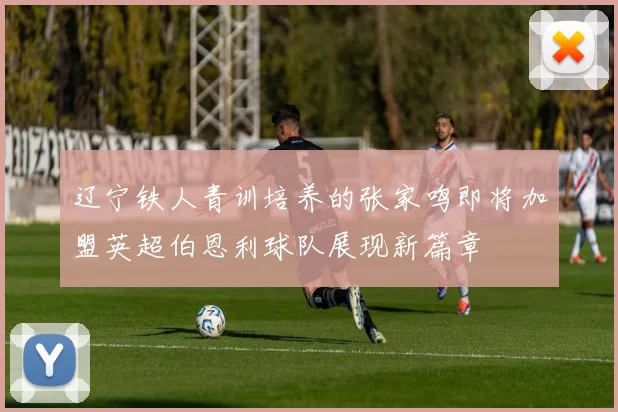 辽宁铁人青训培养的张家鸣即将加盟英超伯恩利球队展现新篇章