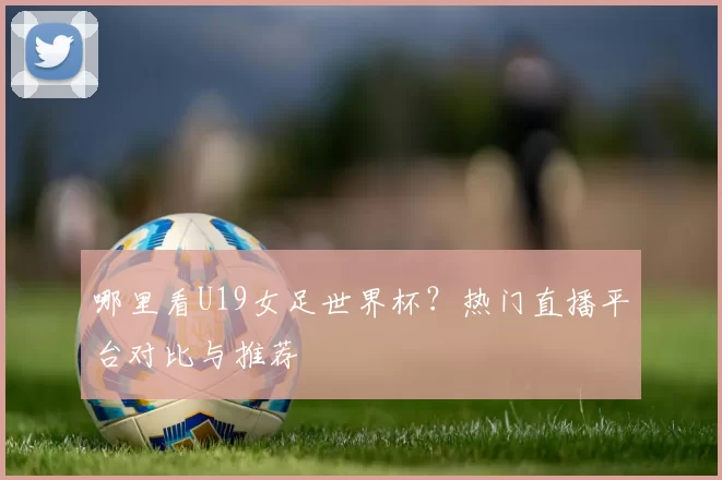 哪里看U19女足世界杯?热门直播平台对比与推荐