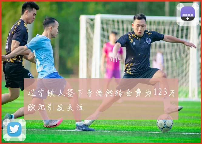 辽宁铁人签下李浩然转会费为123万欧元引发关注