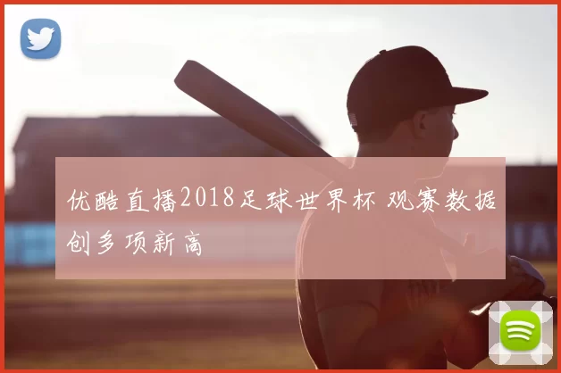 优酷直播2018足球世界杯 观赛数据创多项新高