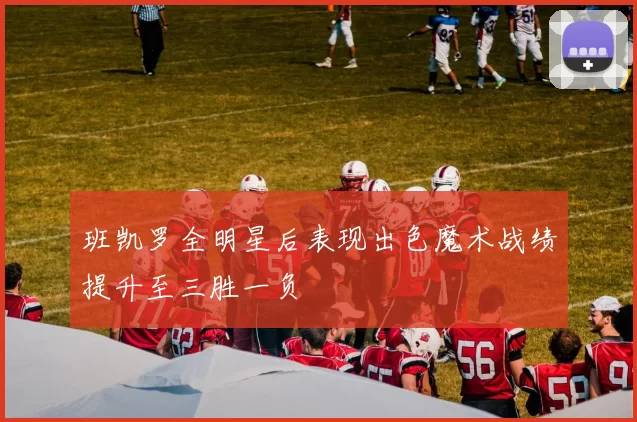 班凯罗全明星后表现出色魔术战绩提升至三胜一负