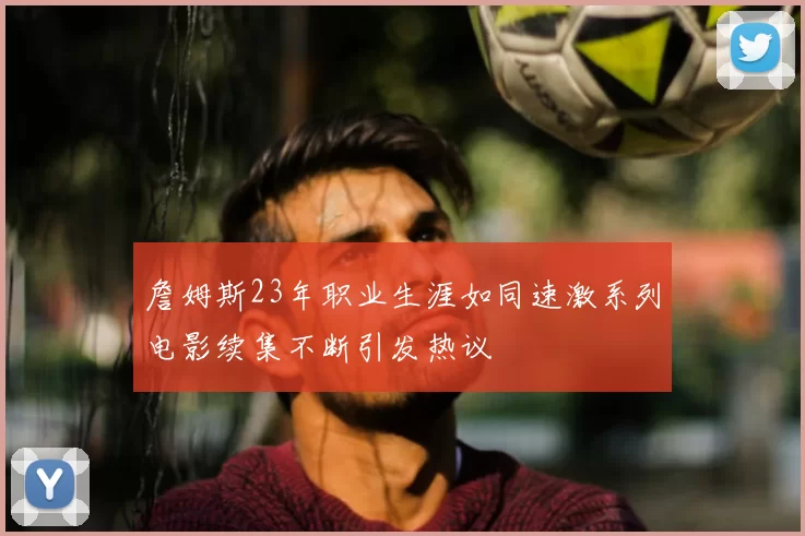 詹姆斯23年职业生涯如同速激系列电影续集不断引发热议