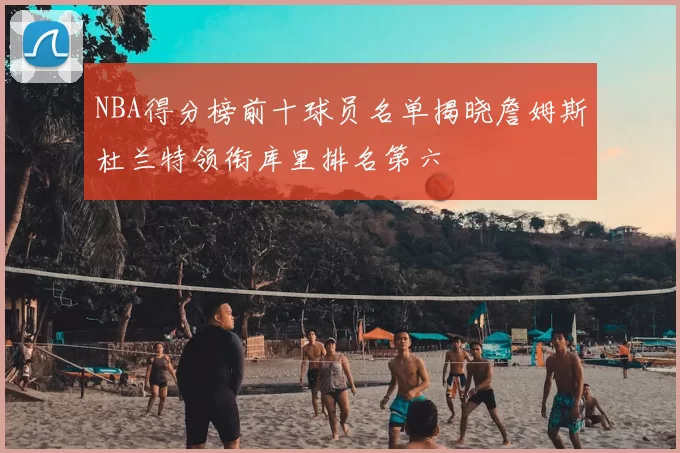 NBA得分榜前十球员名单揭晓詹姆斯杜兰特领衔库里排名第六