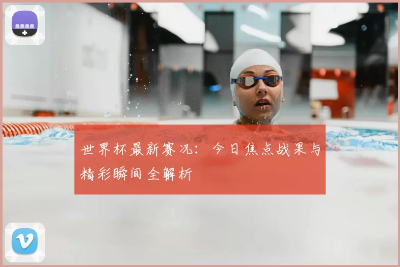 世界杯最新赛况:今日焦点战果与精彩瞬间全解析