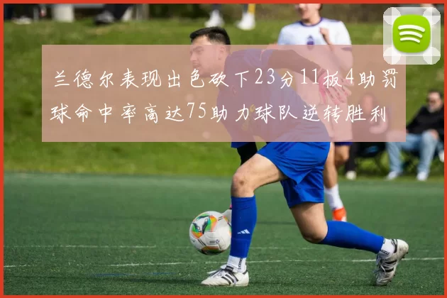兰德尔表现出色砍下23分11板4助罚球命中率高达75助力球队逆转胜利