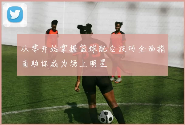 从零开始掌握篮球配合技巧全面指南助你成为场上明星