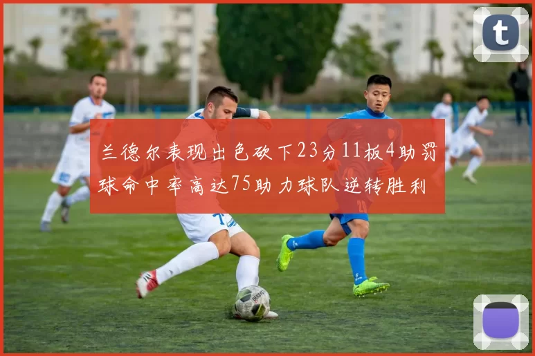 兰德尔表现出色砍下23分11板4助罚球命中率高达75助力球队逆转胜利