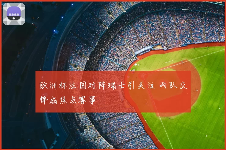 欧洲杯法国对阵瑞士引关注 两队交锋成焦点赛事
