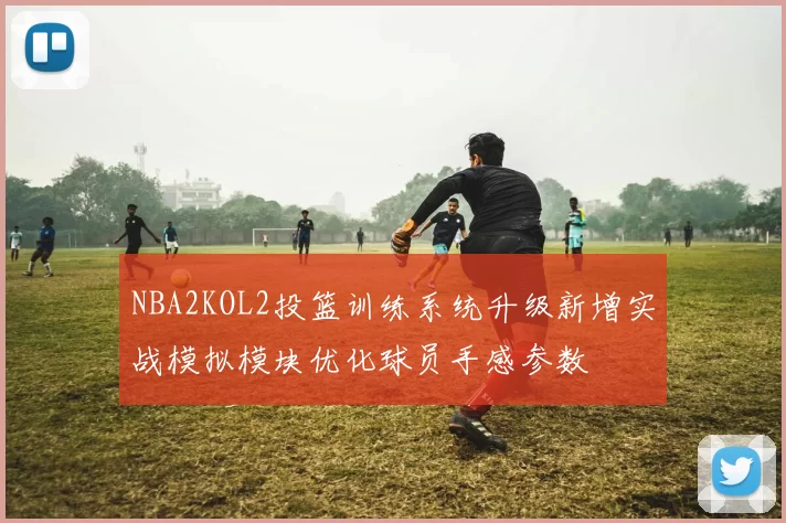 NBA2KOL2投篮训练系统升级新增实战模拟模块优化球员手感参数