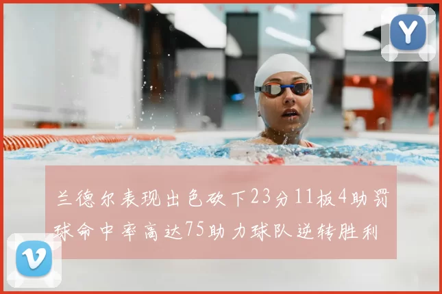 兰德尔表现出色砍下23分11板4助罚球命中率高达75助力球队逆转胜利