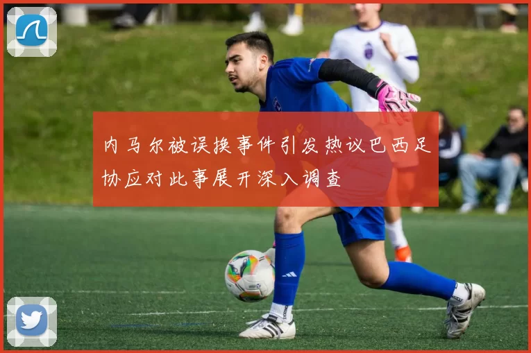 内马尔被误换事件引发热议巴西足协应对此事展开深入调查