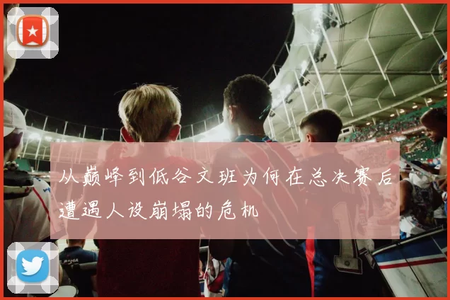 从巅峰到低谷文班为何在总决赛后遭遇人设崩塌的危机