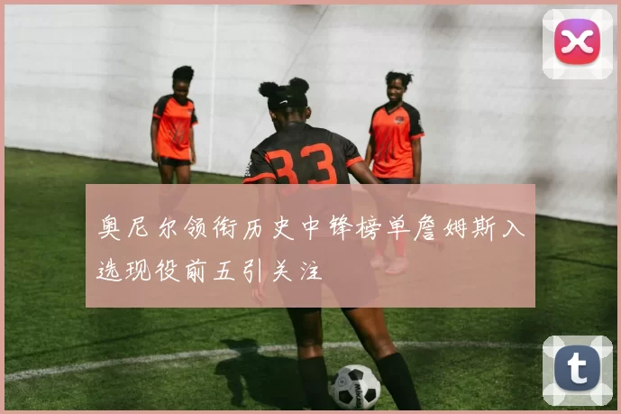 奥尼尔领衔历史中锋榜单詹姆斯入选现役前五引关注
