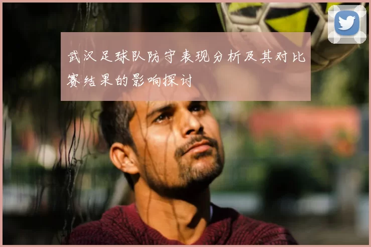 武汉足球队防守表现分析及其对比赛结果的影响探讨
