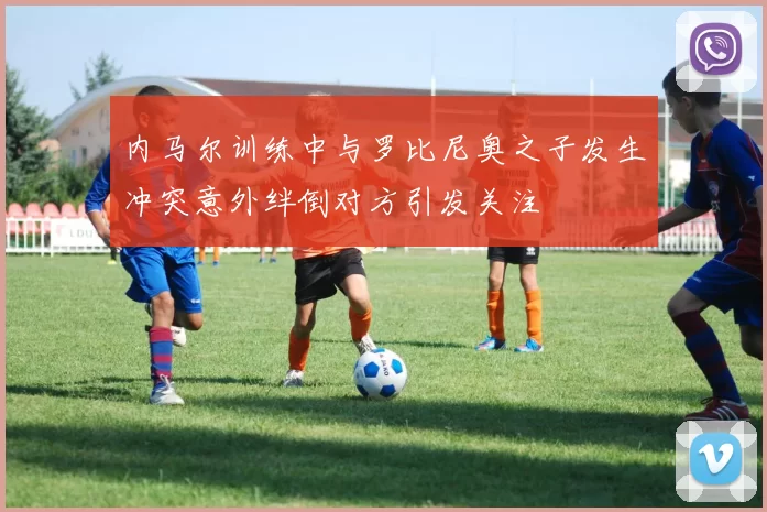 内马尔训练中与罗比尼奥之子发生冲突意外绊倒对方引发关注