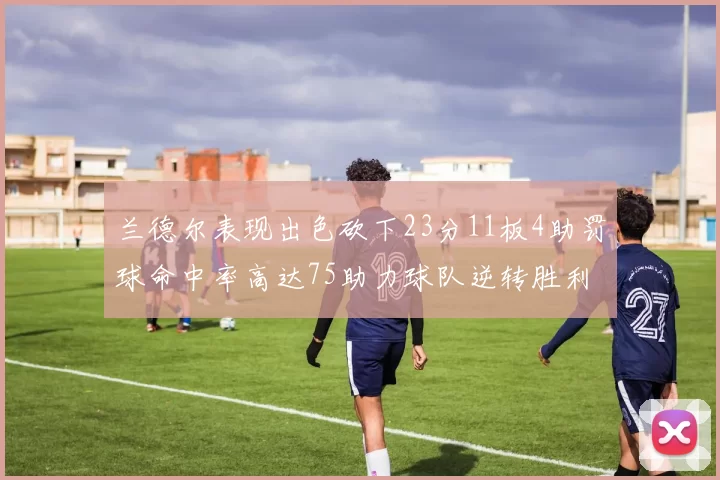 兰德尔表现出色砍下23分11板4助罚球命中率高达75助力球队逆转胜利