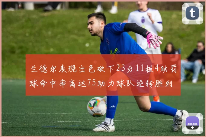 兰德尔表现出色砍下23分11板4助罚球命中率高达75助力球队逆转胜利