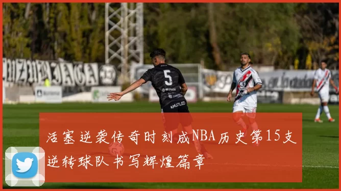 活塞逆袭传奇时刻成NBA历史第15支逆转球队书写辉煌篇章
