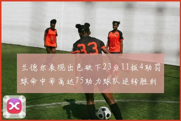 兰德尔表现出色砍下23分11板4助罚球命中率高达75助力球队逆转胜利