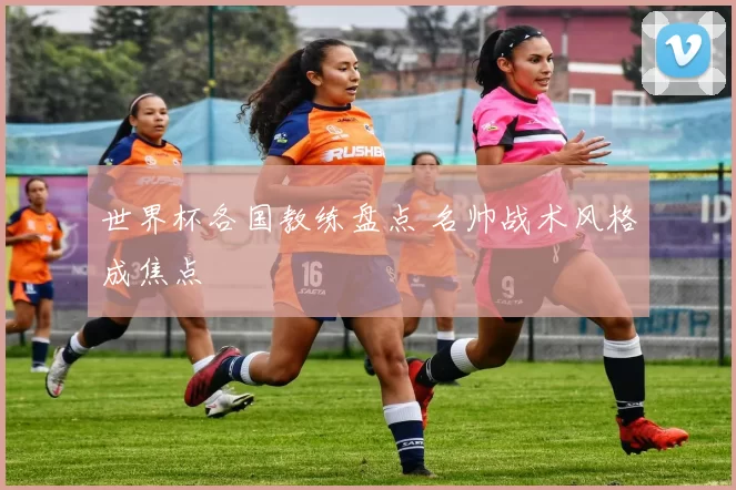 世界杯各国教练盘点 名帅战术风格成焦点
