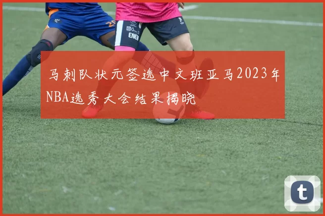 马刺队状元签选中文班亚马2023年NBA选秀大会结果揭晓