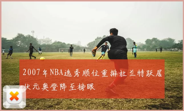 2007年NBA选秀顺位重排杜兰特跃居状元奥登降至榜眼