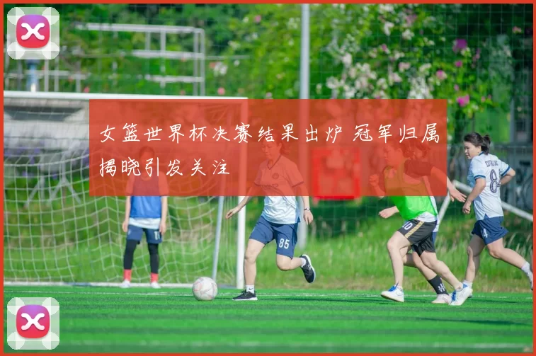 女篮世界杯决赛结果出炉 冠军归属揭晓引发关注