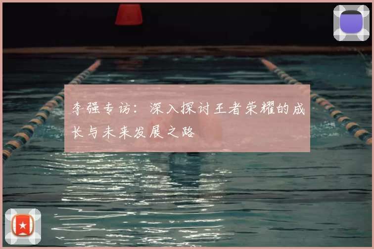 李强专访：深入探讨王者荣耀的成长与未来发展之路