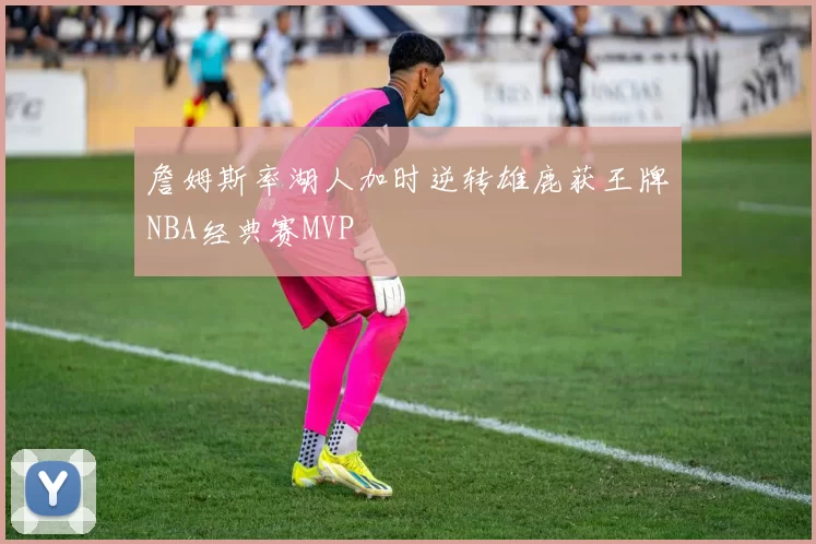 詹姆斯率湖人加时逆转雄鹿获王牌NBA经典赛MVP