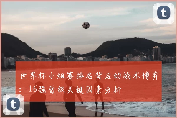 世界杯小组赛排名背后的战术博弈:16强晋级关键因素分析